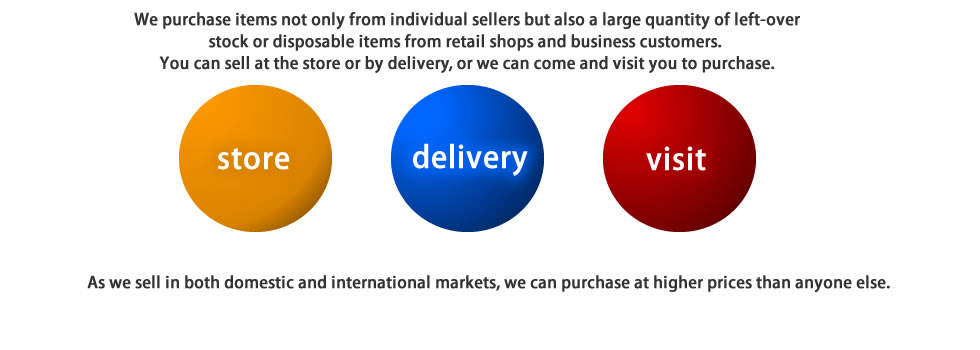 
Resale business (individual seller, retail shops and business customers)
We purchase items not only from individual sellers but also a large quantity of left-over stock or disposable items from retail shops and business customers. 
You can sell at the store or by delivery, or we can come and visit you to purchase. 
As we sell in both domestic and international markets, we can purchase at higher prices than anyone else. 
