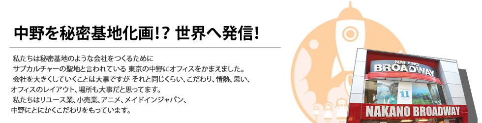 
私たちは秘密基地のような会社をつくるために
サブカルチャーの聖地と言われている
東京の中野にオフィスをかまえました。
会社を大きくしていくことは大事ですが
それと同じくらい、こだわり、情熱、思い、
オフィスのレイアウト、場所も大事だと思ってます。
私たちはリユース業、小売業、アニメ、メイドインジャパン、
中野にとにかくこだわりをもっています。
