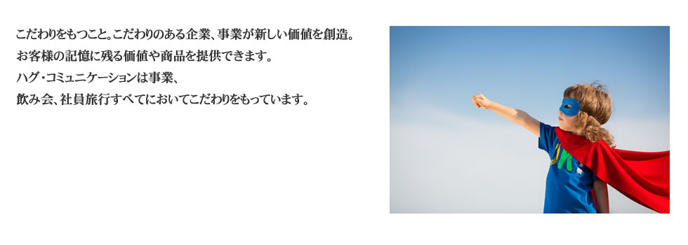 
こだわりをもつこと。こだわりのある企業、事業が新しい価値を創造。 
お客様の記憶に残る価値や商品を提供できます。 
ハグ・コミュニケーションは事業、
飲み会、社員旅行すべてにおいてこだわりをもっています。 
