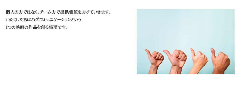 
個人の力ではなく、チーム力で提供価値をあげていきます。 <br>
わたくしたちはハグコミュニケーションという１つの映画の作品を創る集団です。 
