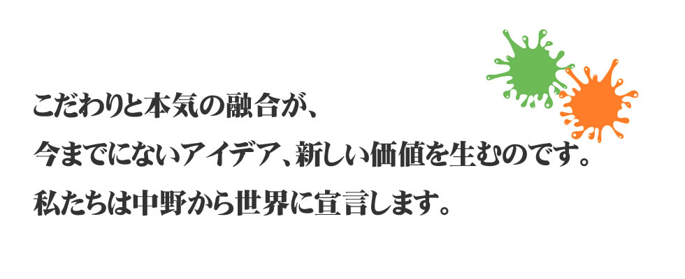 
こだわりと本気の融合が、今までにないアイデア、
新しい価値を生むのです。
私たちは中野から世界に宣言します。