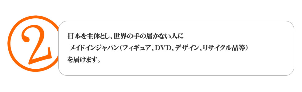 
２．日本を主体とし、世界の手の届かない人に 
メイドインジャパン（フィギュア、ＤＶＤ、デザイン、リサイクル品等） 
を届けます。
