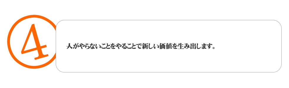 
４．人がやらないことをやることで新しい価値を生み出します。
