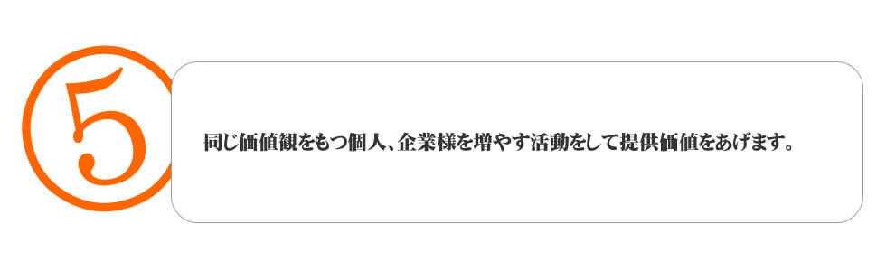 
５．同じ価値観をもつ個人、企業様を増やす活動をして提供価値をあげます。
