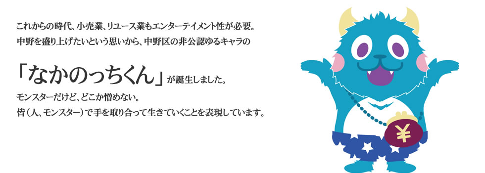 
これからの時代、小売業、リユース業もエンターテイメント性が必要。
中野を盛り上げたいという思いから中野区の非公認ゆるキャラの「なかのっちくん」が誕生しました。 
モンスターだけど、どこか憎めない。
皆（人、モンスター）で手を取り合って生きていくことを表現しています。 
