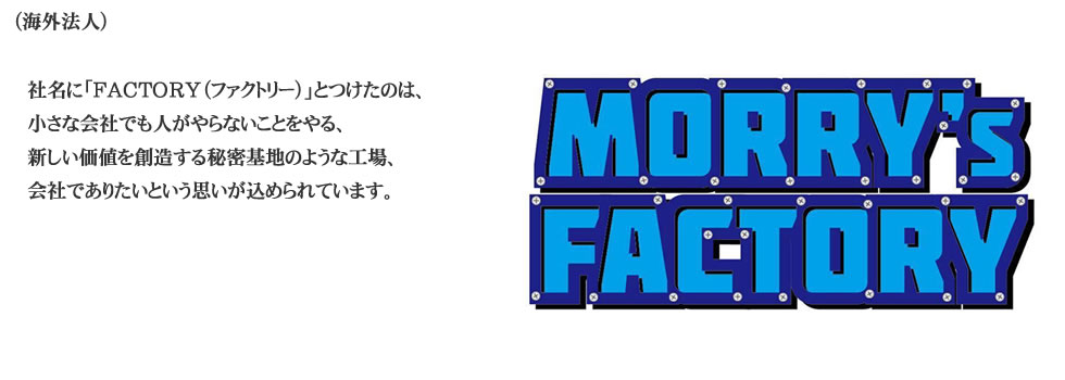 
（海外法人） 社名に「FACTORY（ファクトリー）」とつけたのは、
小さな会社でも人がやらないことをやる、
新しい価値を創造する秘密基地のような工場、 
会社でありたいという思いが込められています。
